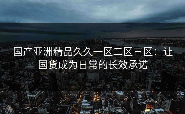 国产亚洲精品久久一区二区三区：让国货成为日常的长效承诺