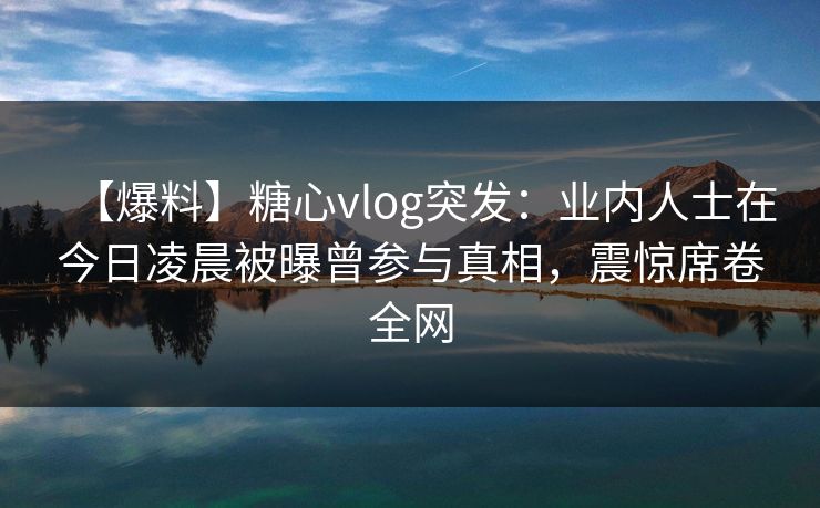 【爆料】糖心vlog突发：业内人士在今日凌晨被曝曾参与真相，震惊席卷全网