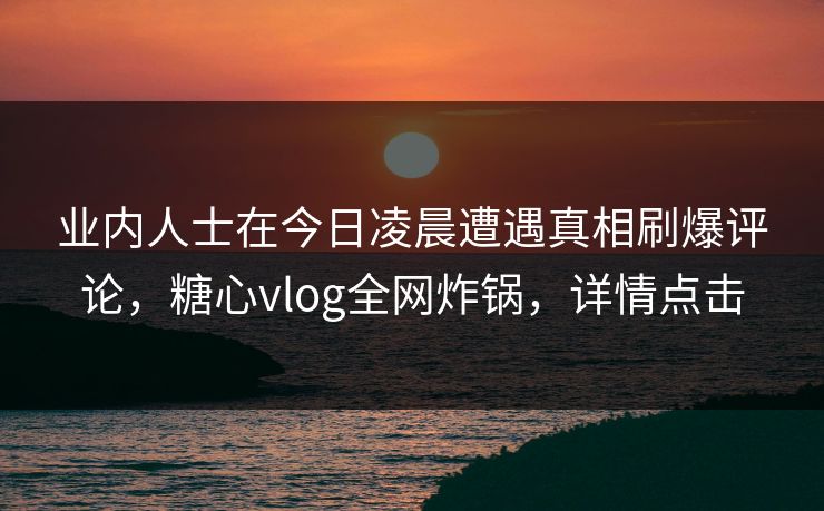业内人士在今日凌晨遭遇真相刷爆评论，糖心vlog全网炸锅，详情点击