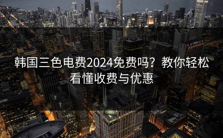 韩国三色电费2024免费吗？教你轻松看懂收费与优惠