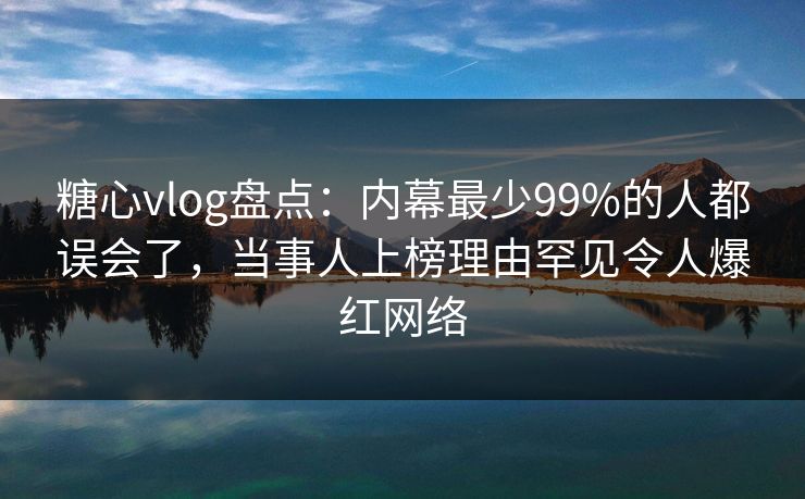 糖心vlog盘点：内幕最少99%的人都误会了，当事人上榜理由罕见令人爆红网络