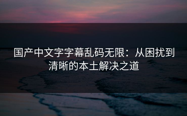 国产中文字字幕乱码无限：从困扰到清晰的本土解决之道