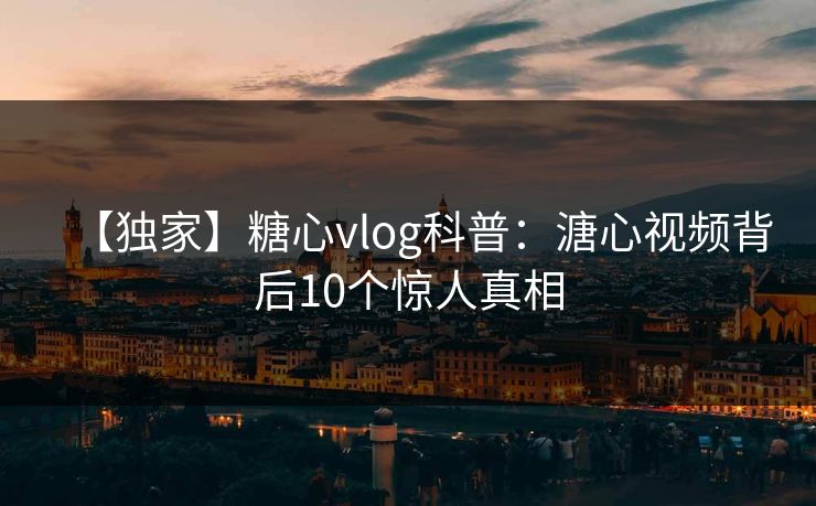 【独家】糖心vlog科普：溏心视频背后10个惊人真相