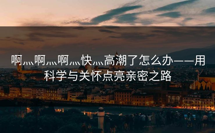 啊灬啊灬啊灬快灬高潮了怎么办——用科学与关怀点亮亲密之路
