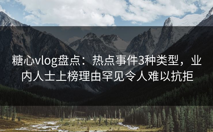 糖心vlog盘点：热点事件3种类型，业内人士上榜理由罕见令人难以抗拒