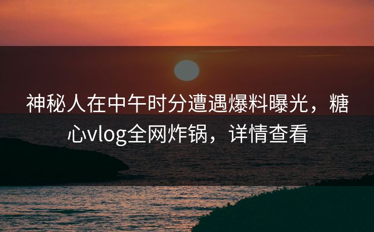 神秘人在中午时分遭遇爆料曝光，糖心vlog全网炸锅，详情查看