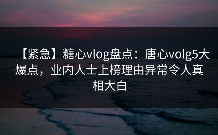 【紧急】糖心vlog盘点：唐心volg5大爆点，业内人士上榜理由异常令人真相大白
