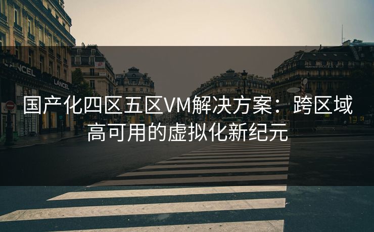 国产化四区五区VM解决方案：跨区域高可用的虚拟化新纪元