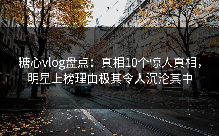 糖心vlog盘点：真相10个惊人真相，明星上榜理由极其令人沉沦其中