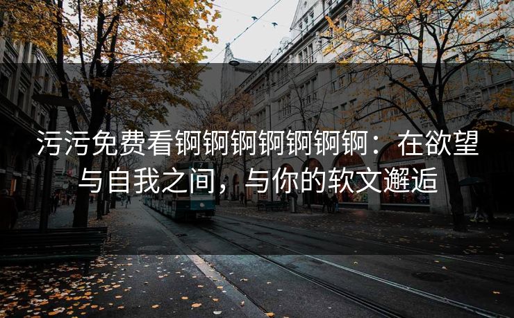 污污免费看锕锕锕锕锕锕锕：在欲望与自我之间，与你的软文邂逅