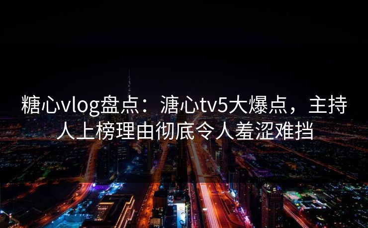 糖心vlog盘点：溏心tv5大爆点，主持人上榜理由彻底令人羞涩难挡