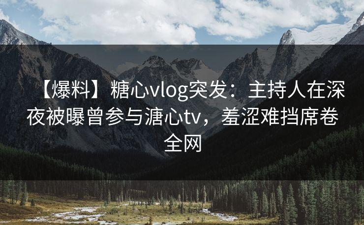 【爆料】糖心vlog突发：主持人在深夜被曝曾参与溏心tv，羞涩难挡席卷全网