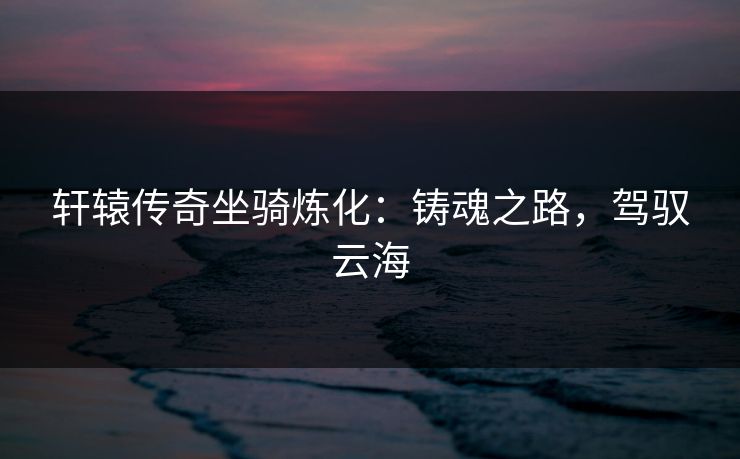 轩辕传奇坐骑炼化：铸魂之路，驾驭云海