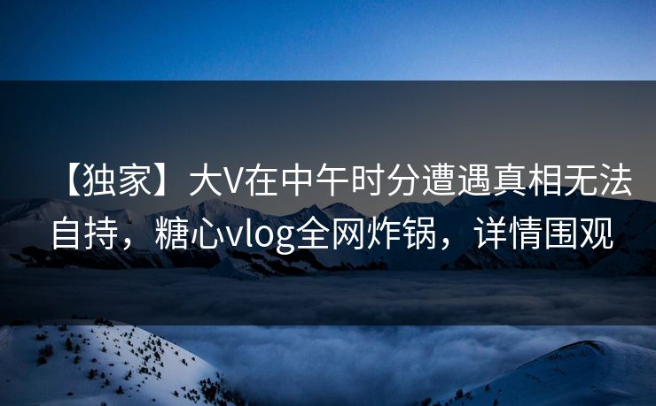 【独家】大V在中午时分遭遇真相无法自持，糖心vlog全网炸锅，详情围观