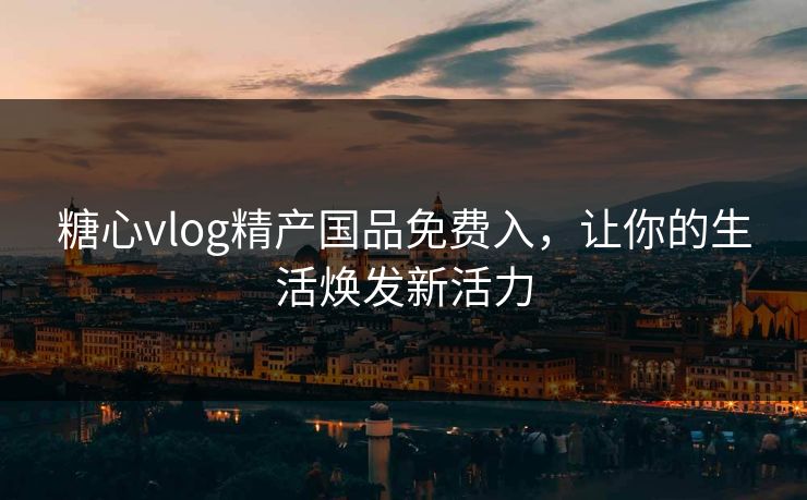 糖心vlog精产国品免费入,让你的生活焕发新活力