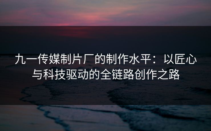九一传媒制片厂的制作水平:以匠心与科技驱动的全链路创作之路