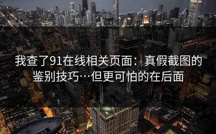 我查了91在线相关页面：真假截图的鉴别技巧…但更可怕的在后面