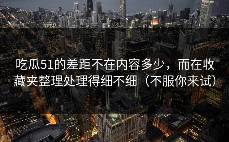 吃瓜51的差距不在内容多少，而在收藏夹整理处理得细不细（不服你来试）