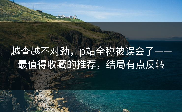 越查越不对劲,p站全称被误会了——最值得收藏的推荐,结局有点反转