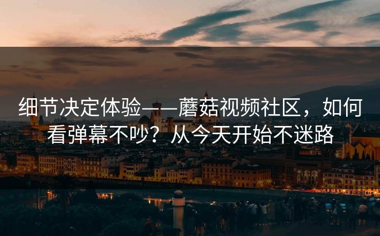 细节决定体验——蘑菇视频社区,如何看弹幕不吵?从今天开始不迷路