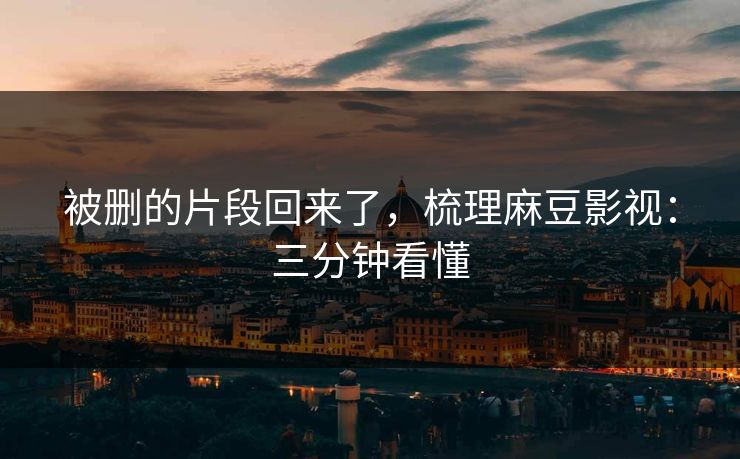 被删的片段回来了,梳理麻豆影视:三分钟看懂