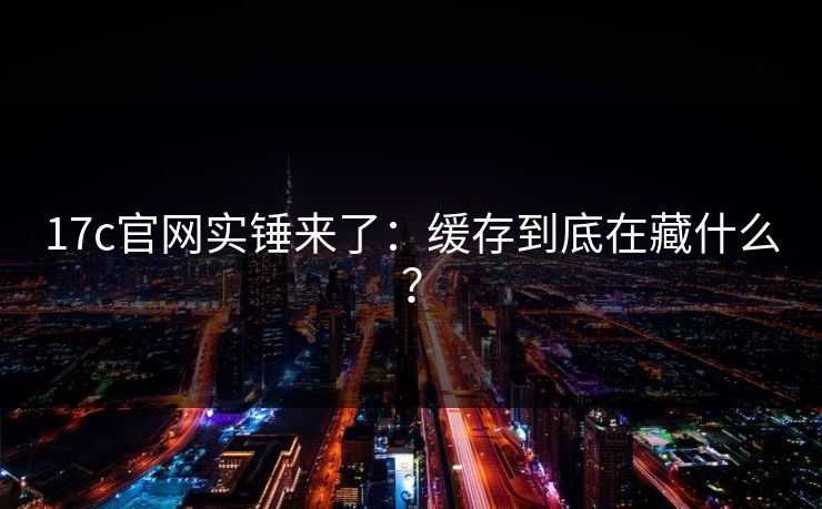 17c官网实锤来了：缓存到底在藏什么？