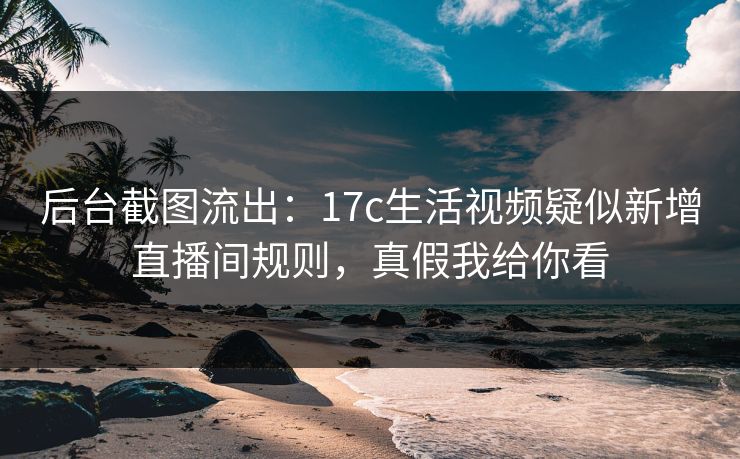 后台截图流出：17c生活视频疑似新增直播间规则，真假我给你看
